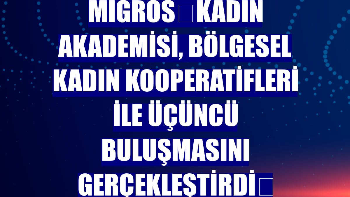 Migros Kadın Akademisi, Bölgesel Kadın Kooperatifleri ile üçüncü buluşmasını gerçekleştirdi 