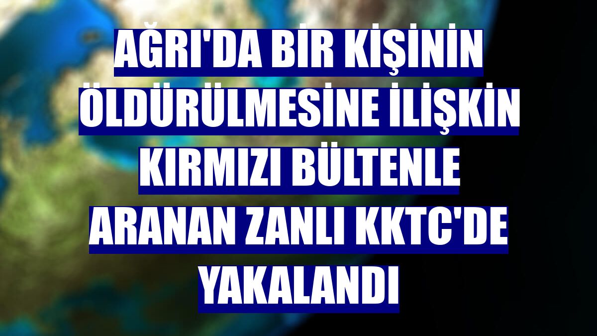 Ağrı'da bir kişinin öldürülmesine ilişkin kırmızı bültenle aranan zanlı KKTC'de yakalandı