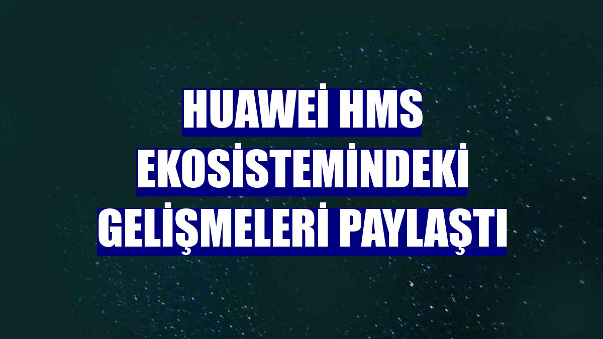 Huawei HMS ekosistemindeki gelişmeleri paylaştı