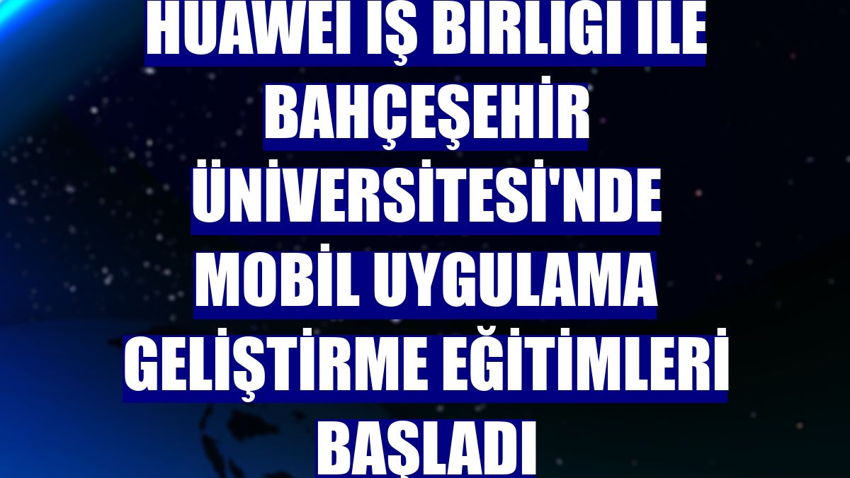 Huawei iş birliği ile Bahçeşehir Üniversitesi'nde mobil uygulama geliştirme eğitimleri başladı