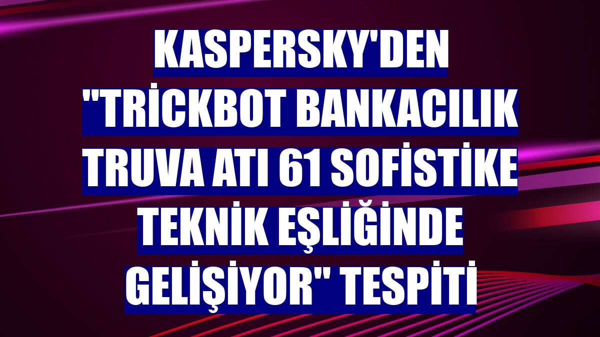 Kaspersky'den "Trickbot bankacılık Truva atı 61 sofistike teknik eşliğinde gelişiyor" tespiti