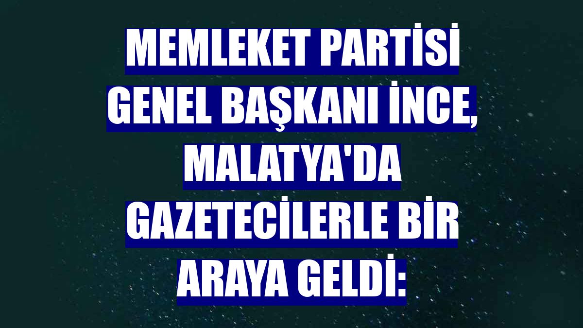 Memleket Partisi Genel Başkanı İnce, Malatya'da gazetecilerle bir araya geldi: