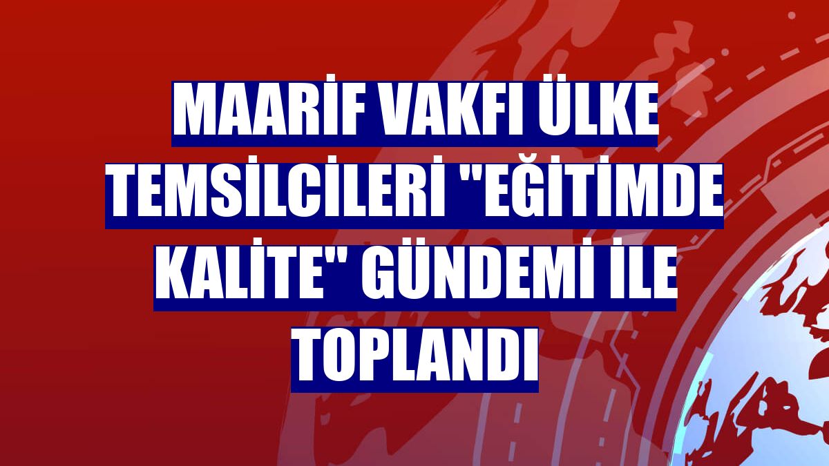 Maarif Vakfı ülke temsilcileri "eğitimde kalite" gündemi ile toplandı