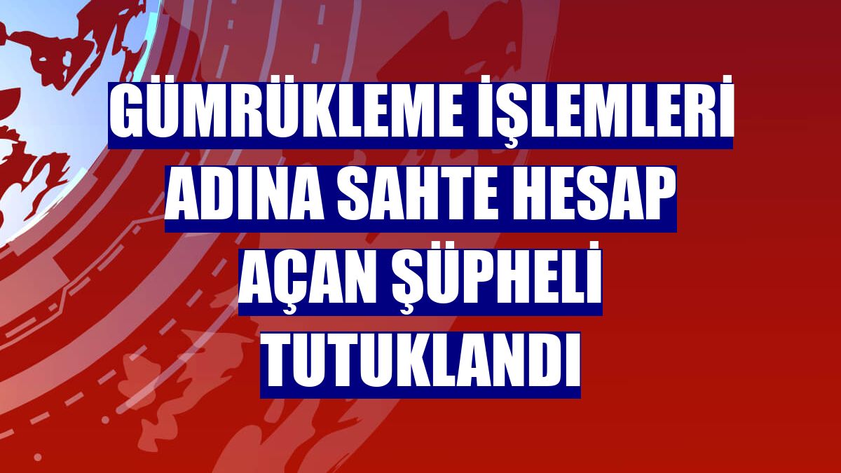 Gümrükleme işlemleri adına sahte hesap açan şüpheli tutuklandı