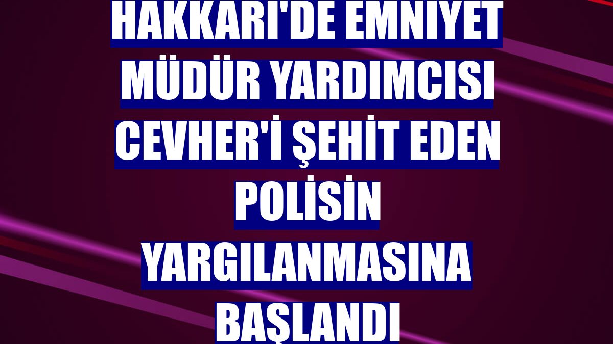 Hakkari'de Emniyet Müdür Yardımcısı Cevher'i şehit eden polisin yargılanmasına başlandı