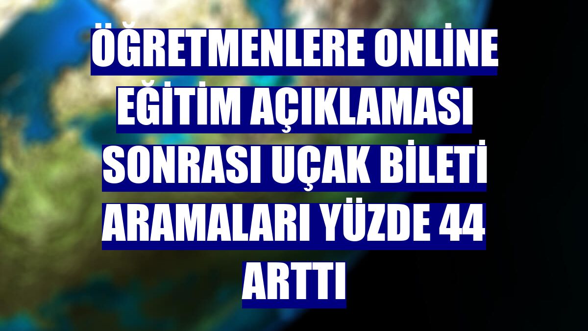 Öğretmenlere online eğitim açıklaması sonrası uçak bileti aramaları yüzde 44 arttı