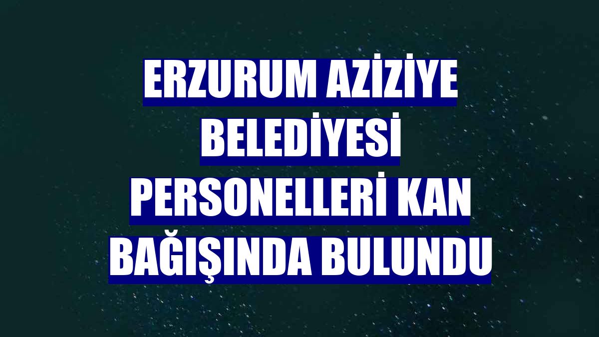 Erzurum Aziziye Belediyesi personelleri kan bağışında bulundu