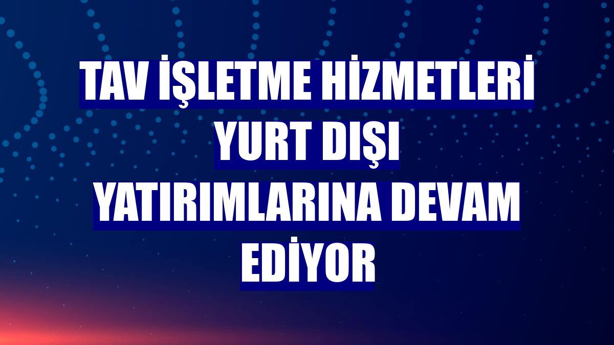 TAV İşletme Hizmetleri yurt dışı yatırımlarına devam ediyor