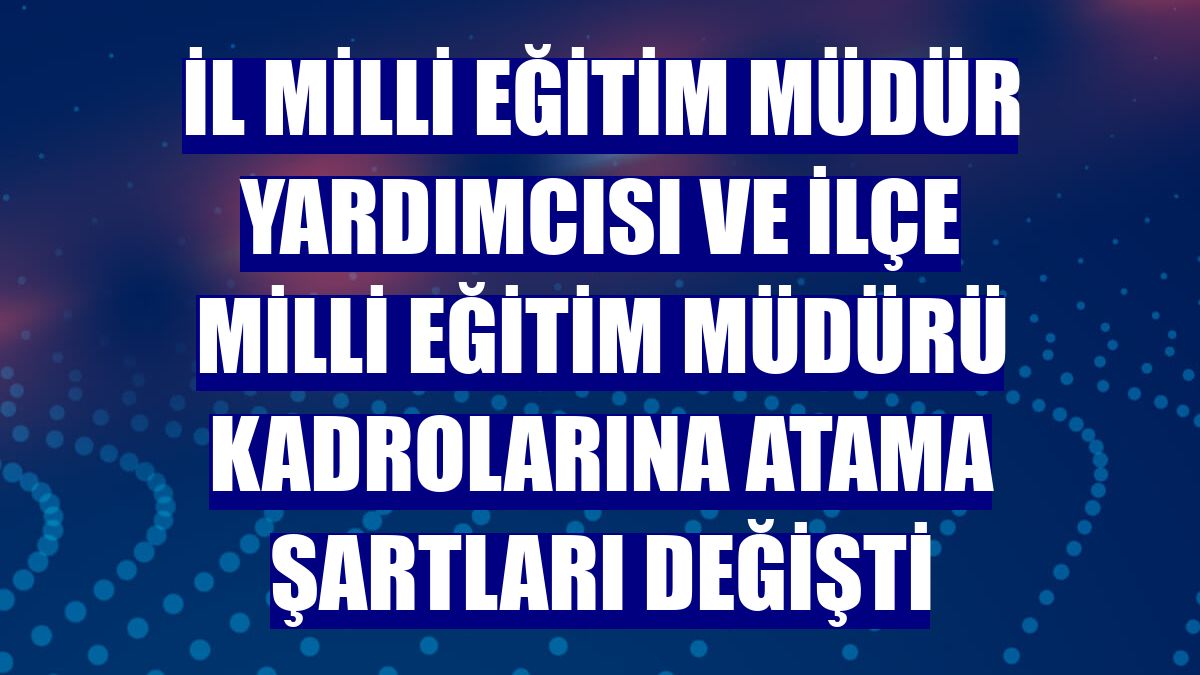 İl milli eğitim müdür yardımcısı ve ilçe milli eğitim müdürü kadrolarına atama şartları değişti