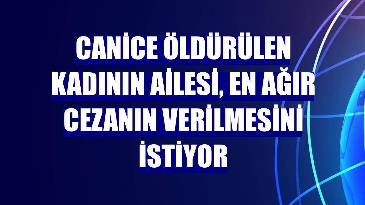 Canice öldürülen kadının ailesi, en ağır cezanın verilmesini istiyor
