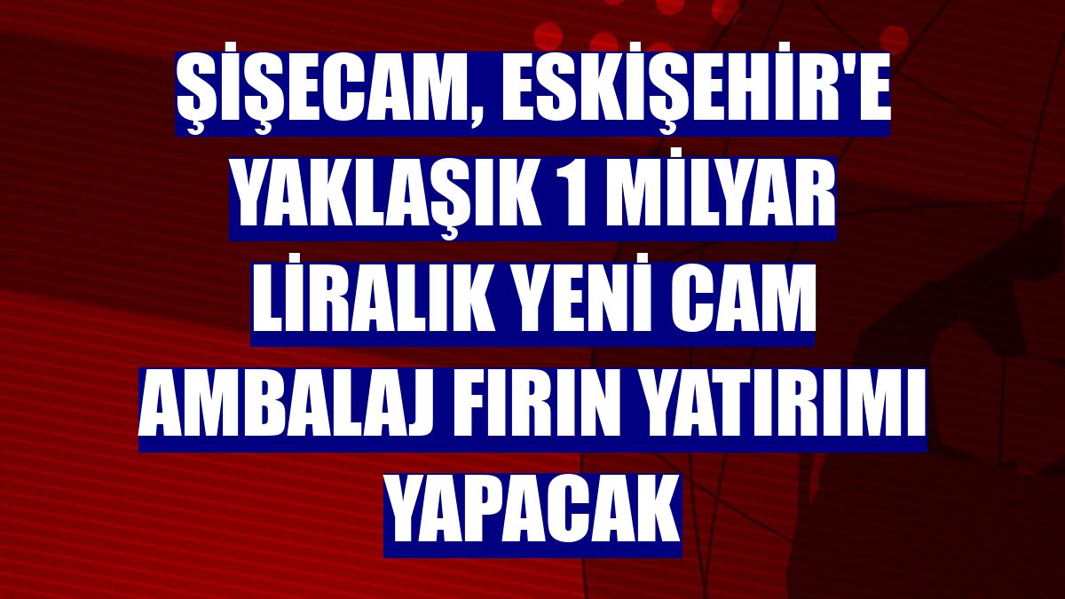 Şişecam, Eskişehir'e yaklaşık 1 milyar liralık yeni cam ambalaj fırın yatırımı yapacak
