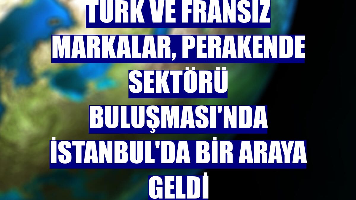 Türk ve Fransız markalar, Perakende Sektörü Buluşması'nda İstanbul'da bir araya geldi