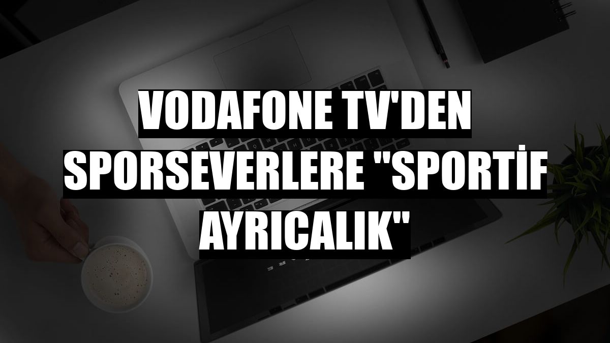 Vodafone TV'den sporseverlere 'sportif ayrıcalık'