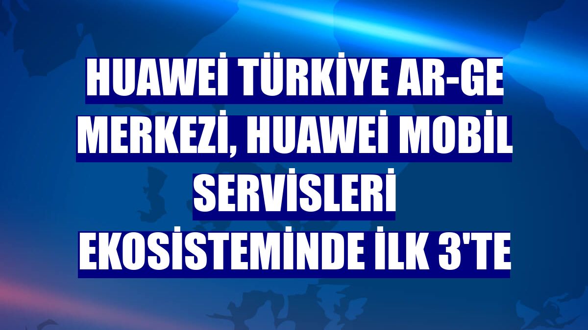 Huawei Türkiye AR-GE Merkezi, Huawei Mobil Servisleri ekosisteminde ilk 3'te