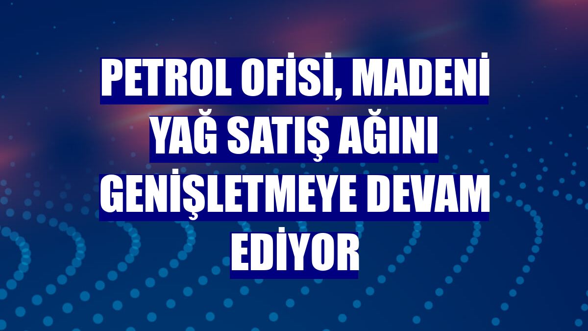 Petrol Ofisi, madeni yağ satış ağını genişletmeye devam ediyor