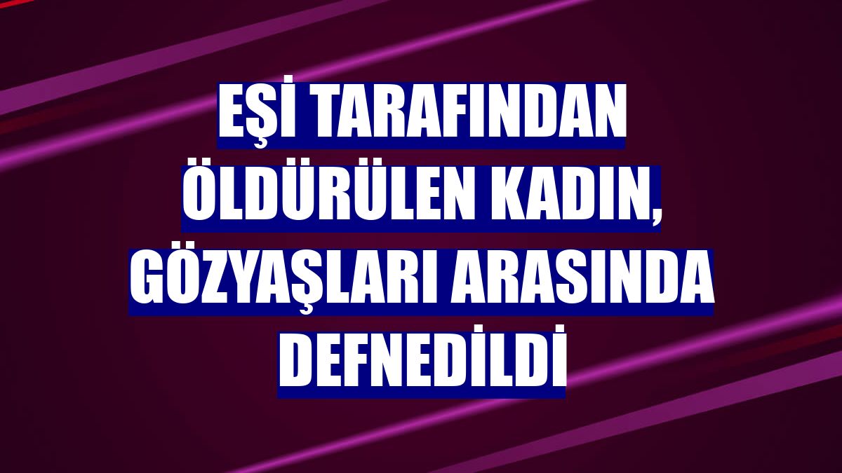 Eşi tarafından öldürülen kadın, gözyaşları arasında defnedildi