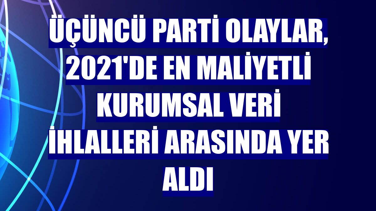 Üçüncü parti olaylar, 2021'de en maliyetli kurumsal veri ihlalleri arasında yer aldı