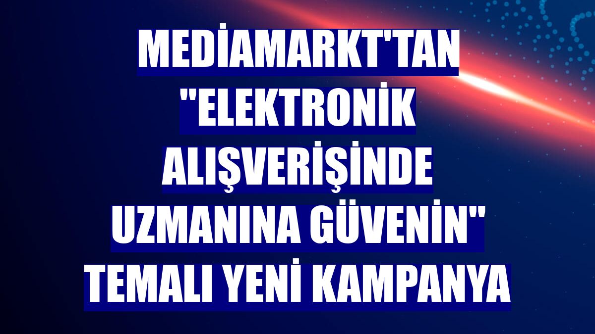 Mediamarkt'tan "elektronik alışverişinde uzmanına güvenin" temalı yeni kampanya