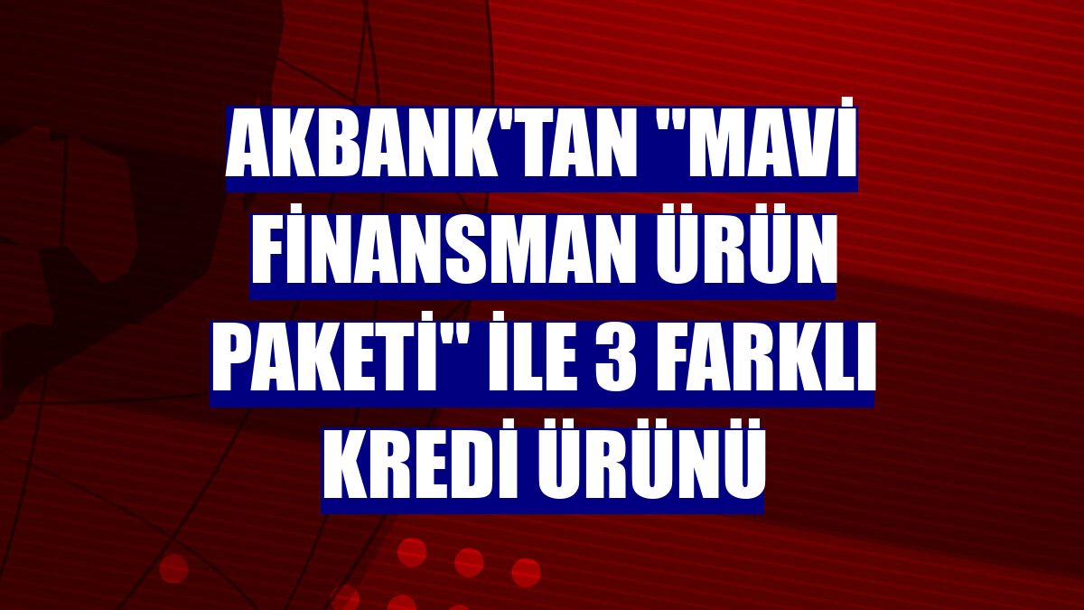 Akbank'tan "Mavi Finansman Ürün Paketi" ile 3 farklı kredi ürünü