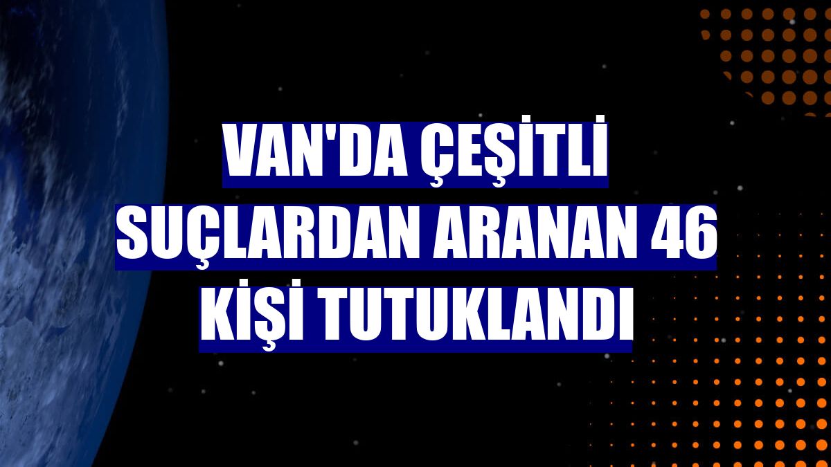 Van'da çeşitli suçlardan aranan 46 kişi tutuklandı