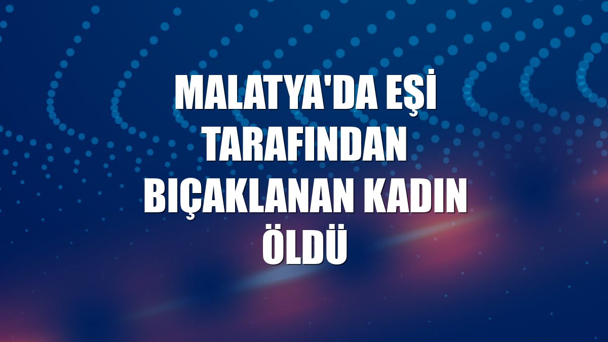 Malatya'da eşi tarafından bıçaklanan kadın öldü