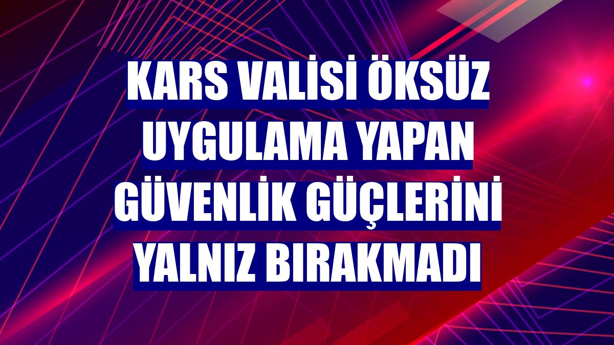Kars Valisi Öksüz uygulama yapan güvenlik güçlerini yalnız bırakmadı