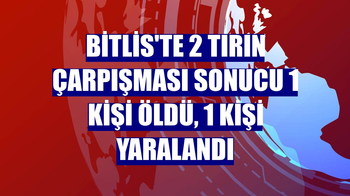 Bitlis'te 2 tırın çarpışması sonucu 1 kişi öldü, 1 kişi yaralandı