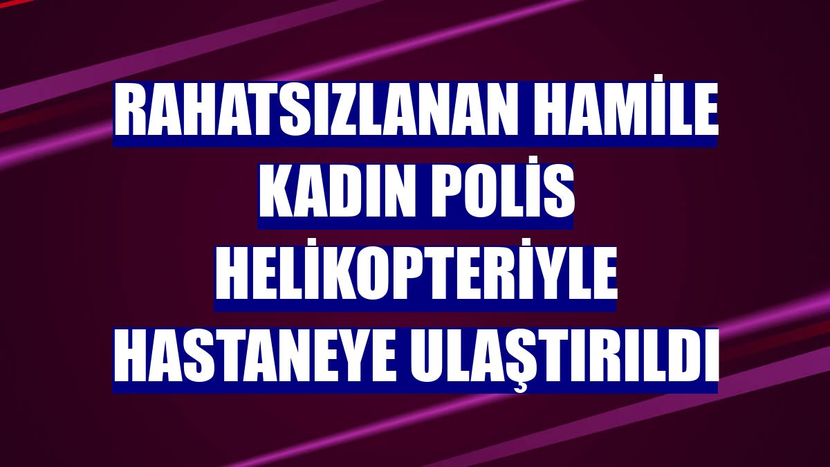 Rahatsızlanan hamile kadın polis helikopteriyle hastaneye ulaştırıldı