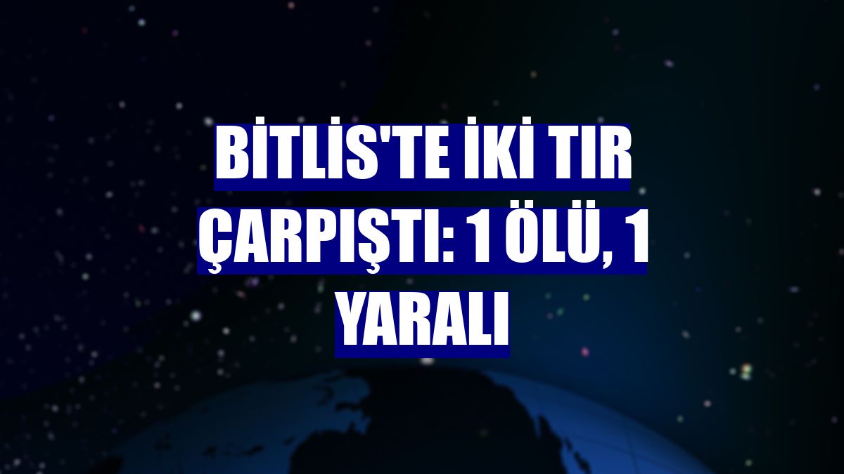 Bitlis'te iki tır çarpıştı: 1 ölü, 1 yaralı