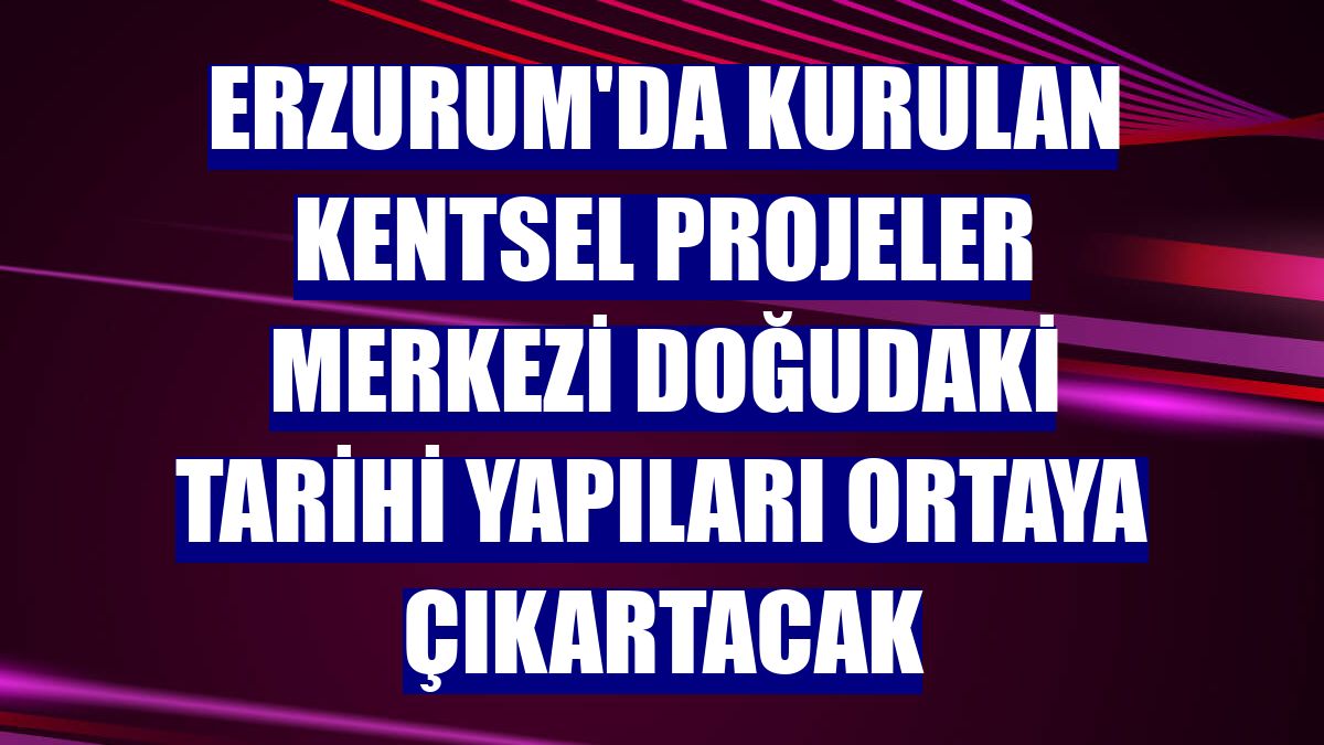 Erzurum'da kurulan kentsel projeler merkezi doğudaki tarihi yapıları ortaya çıkartacak