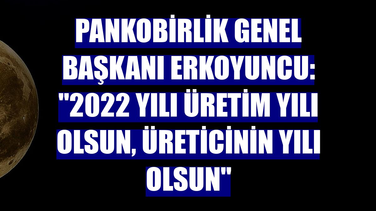 PANKOBİRLİK Genel Başkanı Erkoyuncu: "2022 yılı üretim yılı olsun, üreticinin yılı olsun"