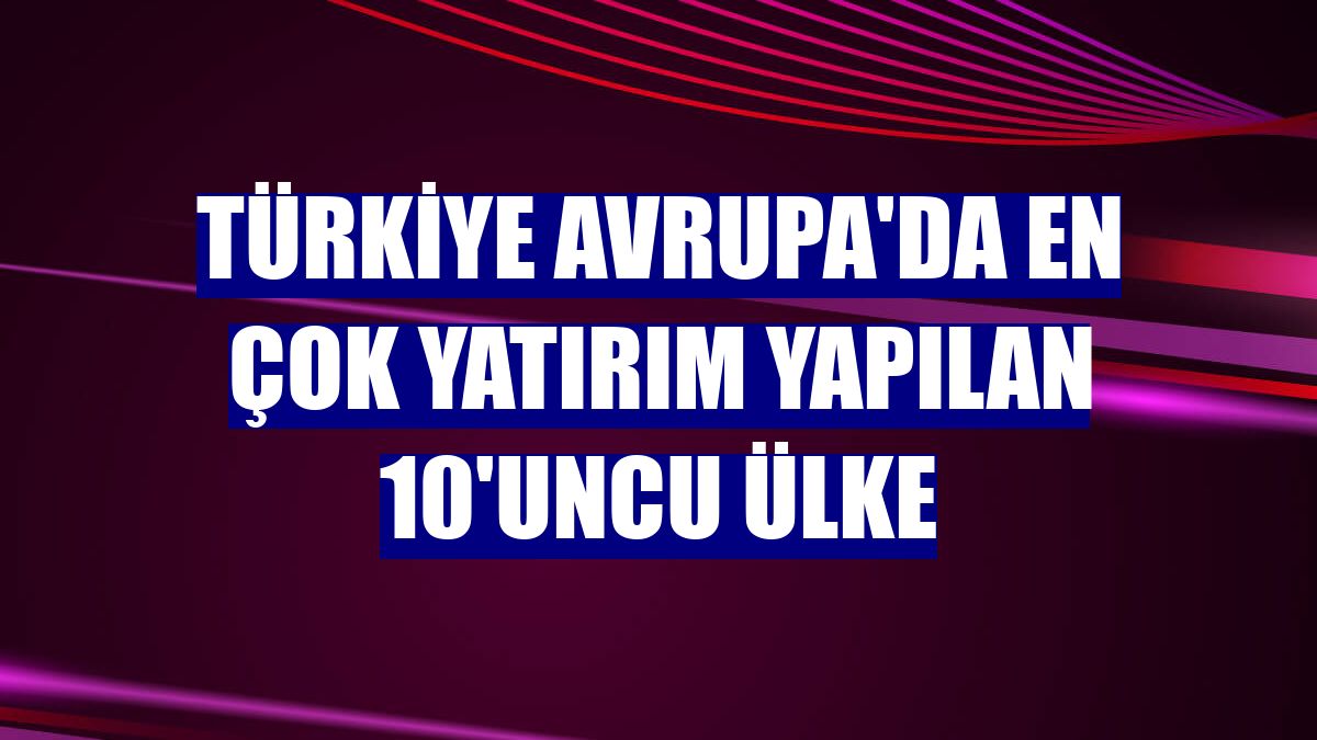 Türkiye Avrupa'da en çok yatırım yapılan 10'uncu ülke