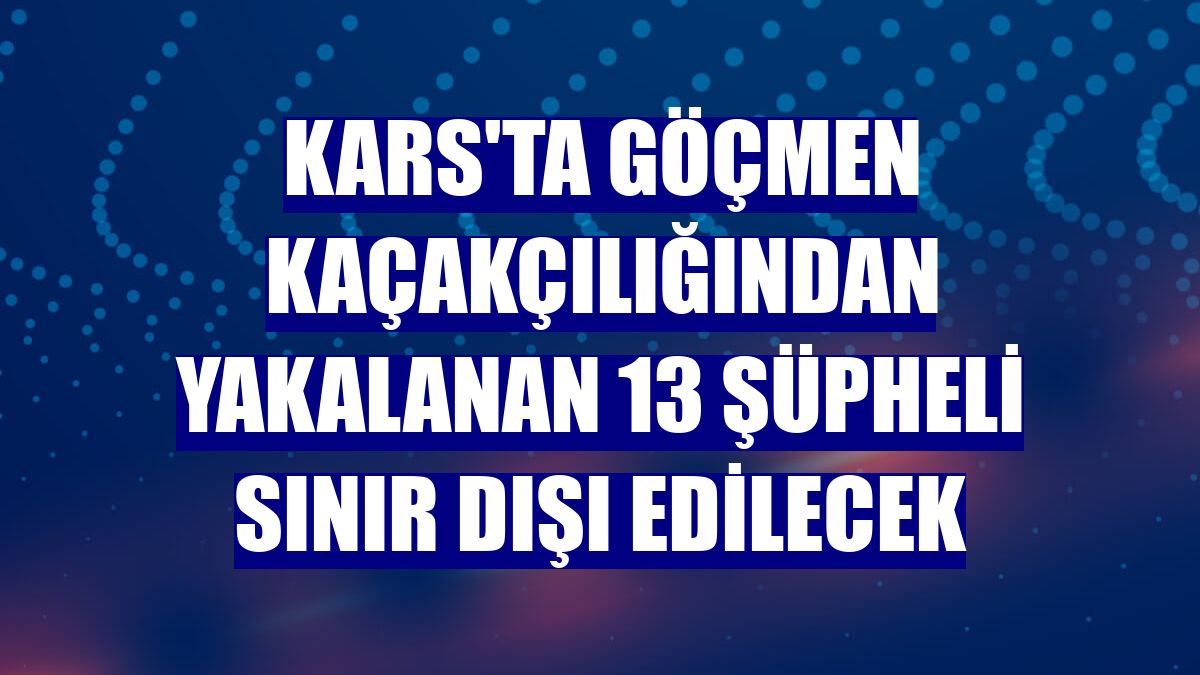 Kars'ta göçmen kaçakçılığından yakalanan 13 şüpheli sınır dışı edilecek