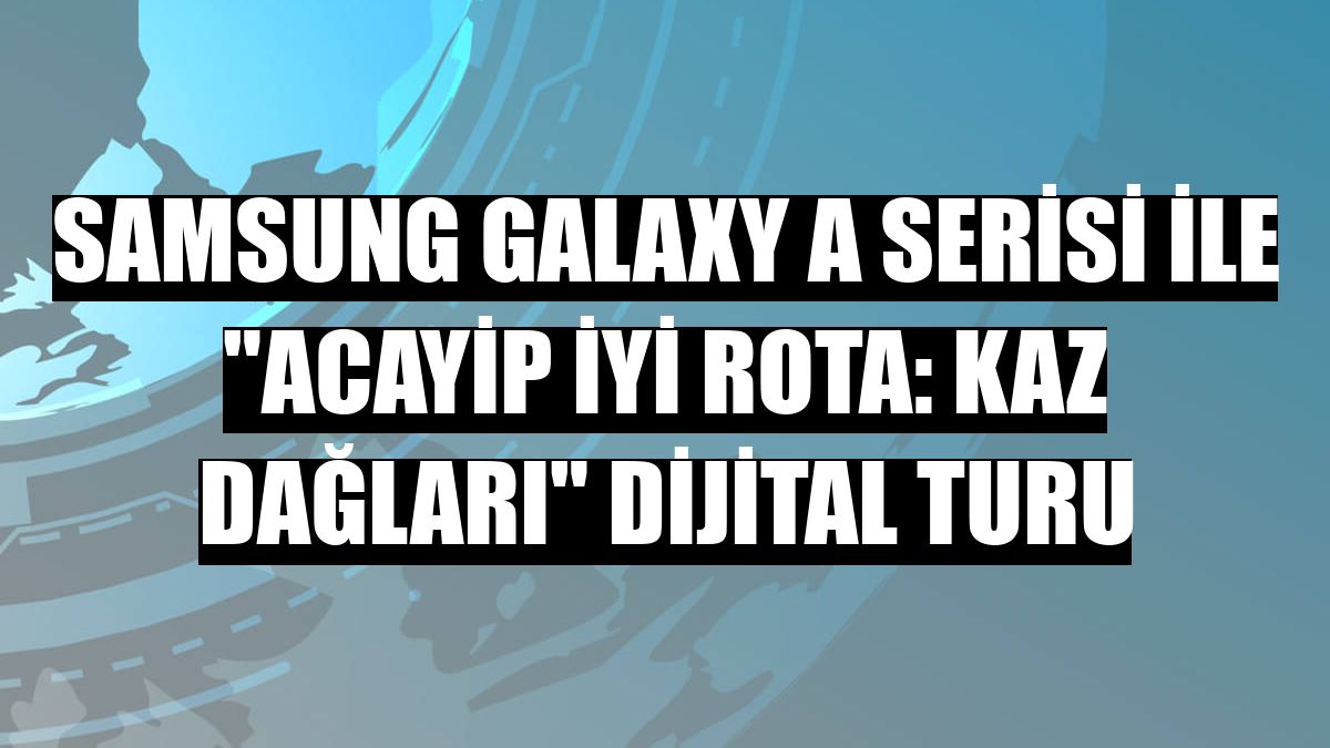 Samsung Galaxy A Serisi ile 'Acayip İyi Rota: Kaz Dağları' dijital turu