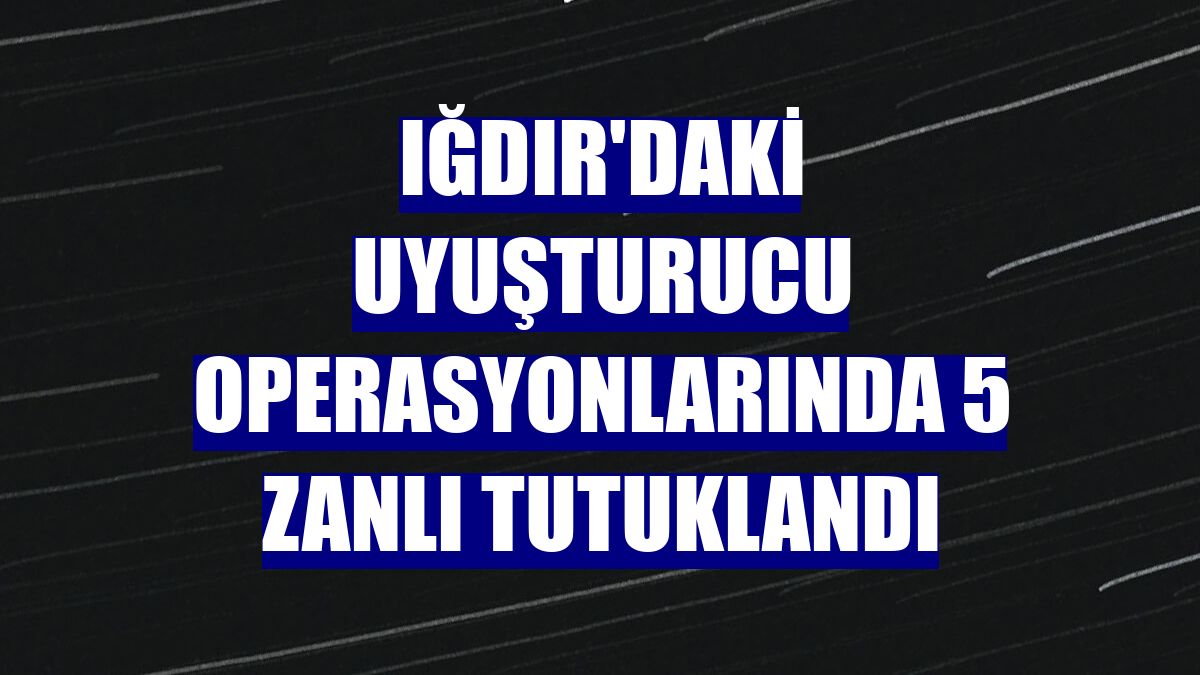 Iğdır'daki uyuşturucu operasyonlarında 5 zanlı tutuklandı
