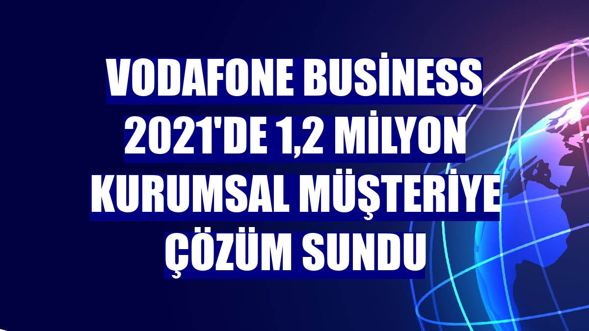 Vodafone Business 2021'de 1,2 milyon kurumsal müşteriye çözüm sundu