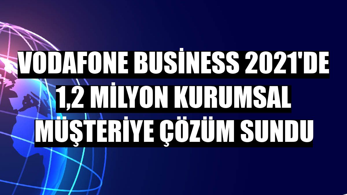 Vodafone Business 2021'de 1,2 milyon kurumsal müşteriye çözüm sundu