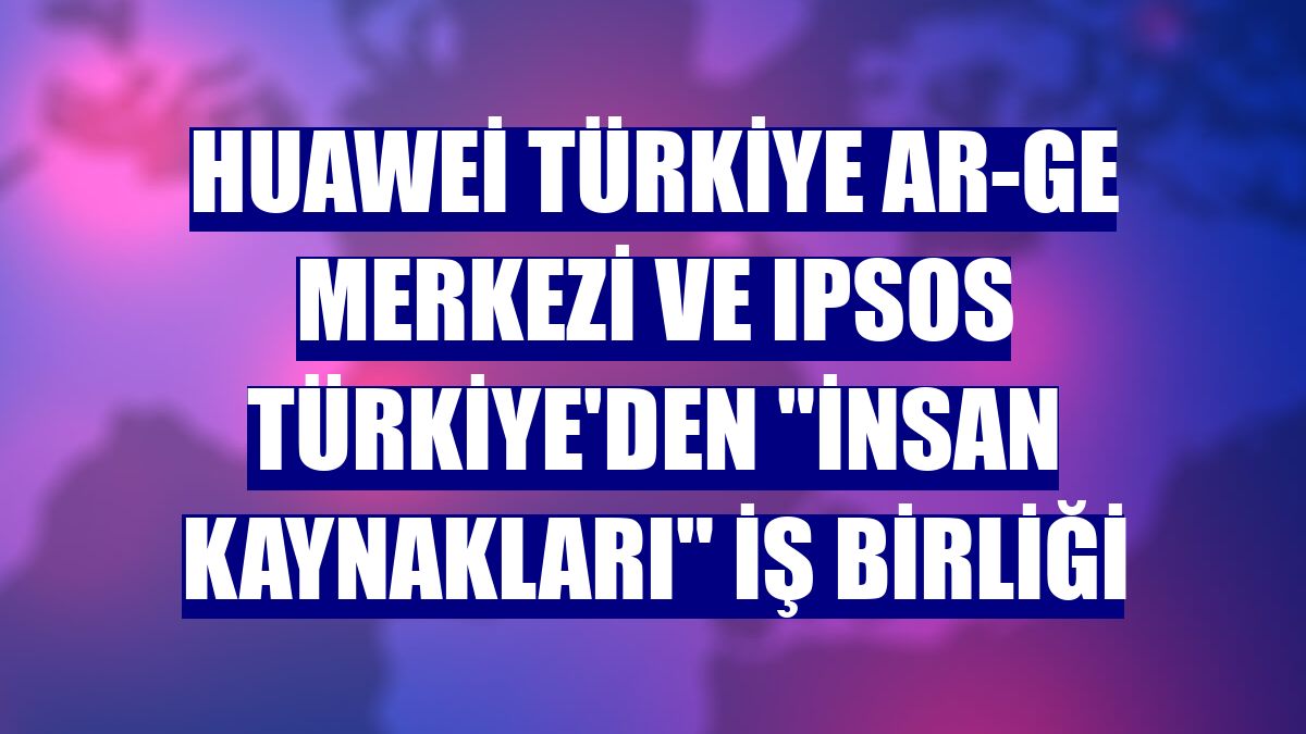 Huawei Türkiye Ar-Ge Merkezi ve IPSOS Türkiye'den "insan kaynakları" iş birliği