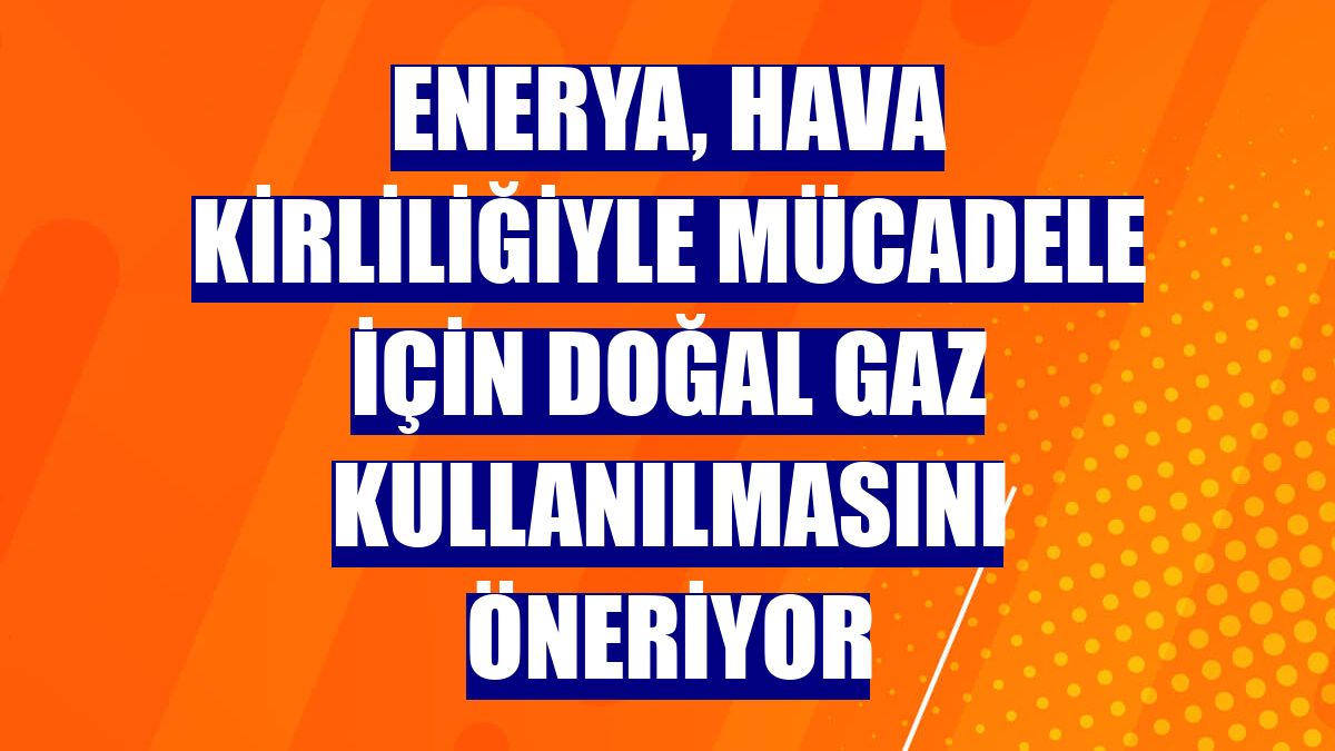 Enerya, hava kirliliğiyle mücadele için doğal gaz kullanılmasını öneriyor