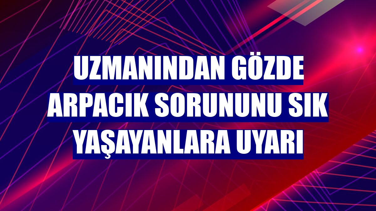 Uzmanından gözde arpacık sorununu sık yaşayanlara uyarı