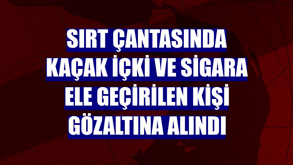 Sırt çantasında kaçak içki ve sigara ele geçirilen kişi gözaltına alındı