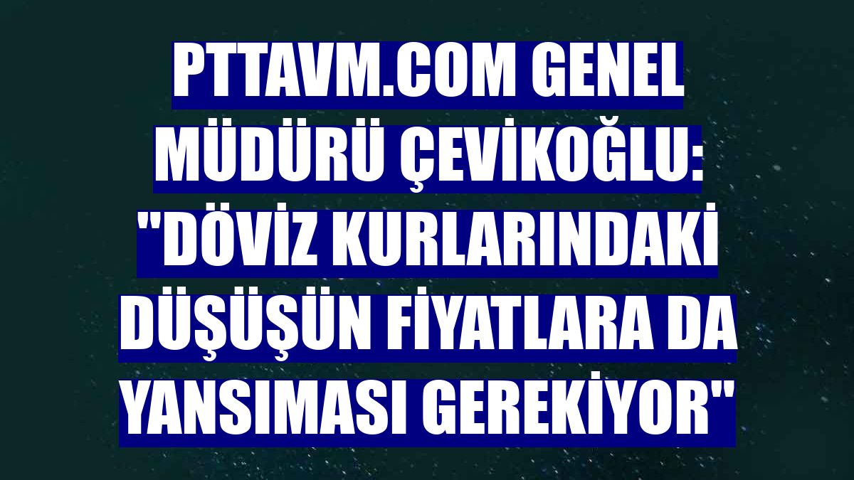 PttAVM.com Genel Müdürü Çevikoğlu: "Döviz kurlarındaki düşüşün fiyatlara da yansıması gerekiyor"
