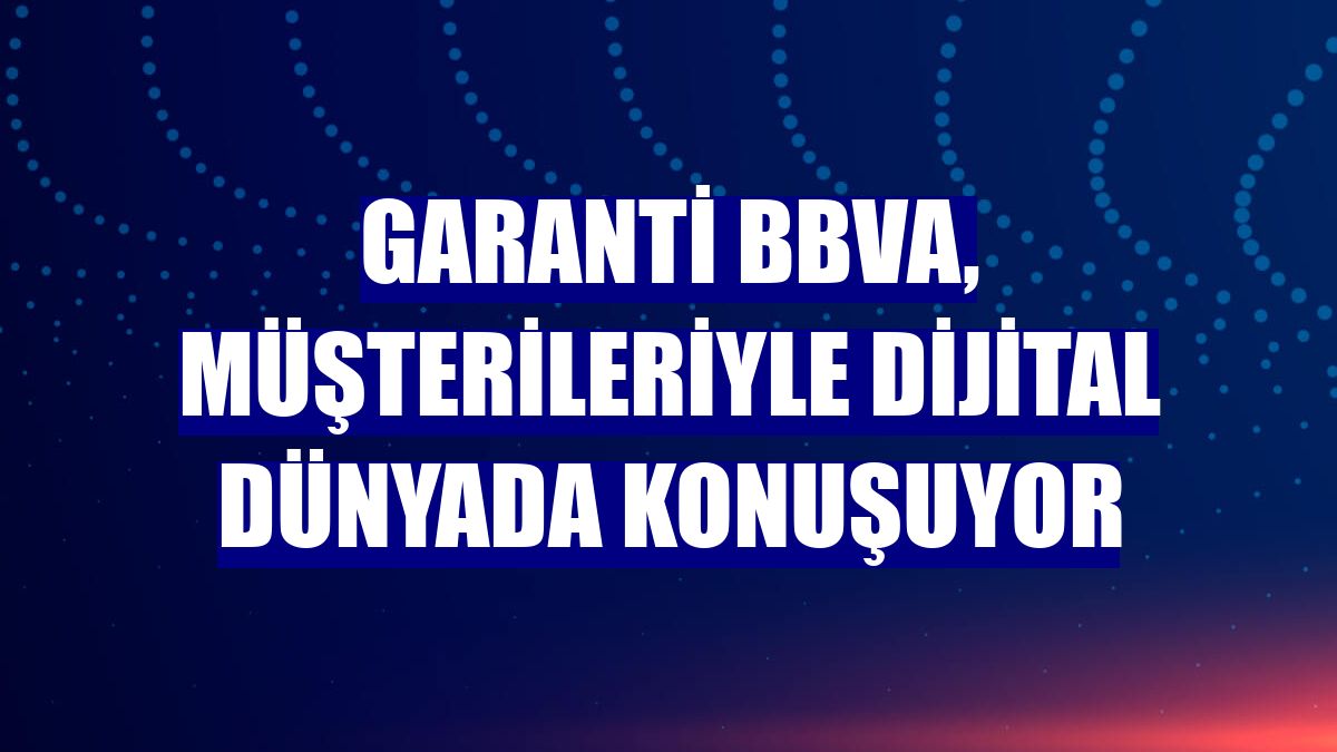 Garanti BBVA, müşterileriyle dijital dünyada konuşuyor