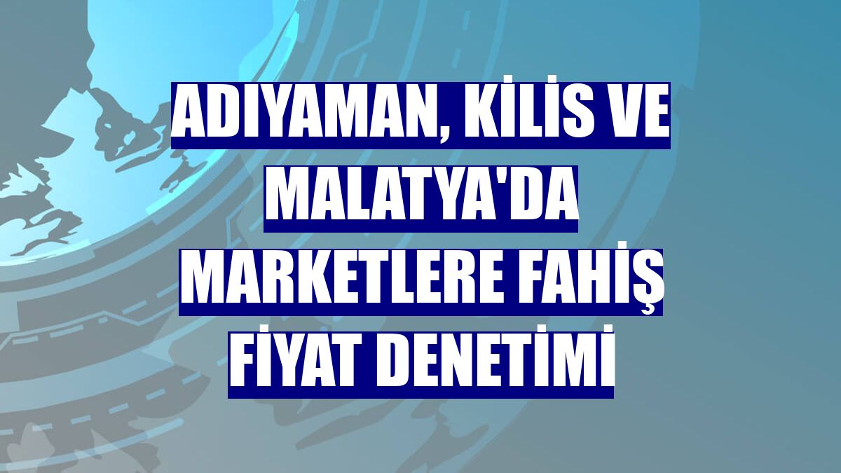 Adıyaman, Kilis ve Malatya'da marketlere fahiş fiyat denetimi