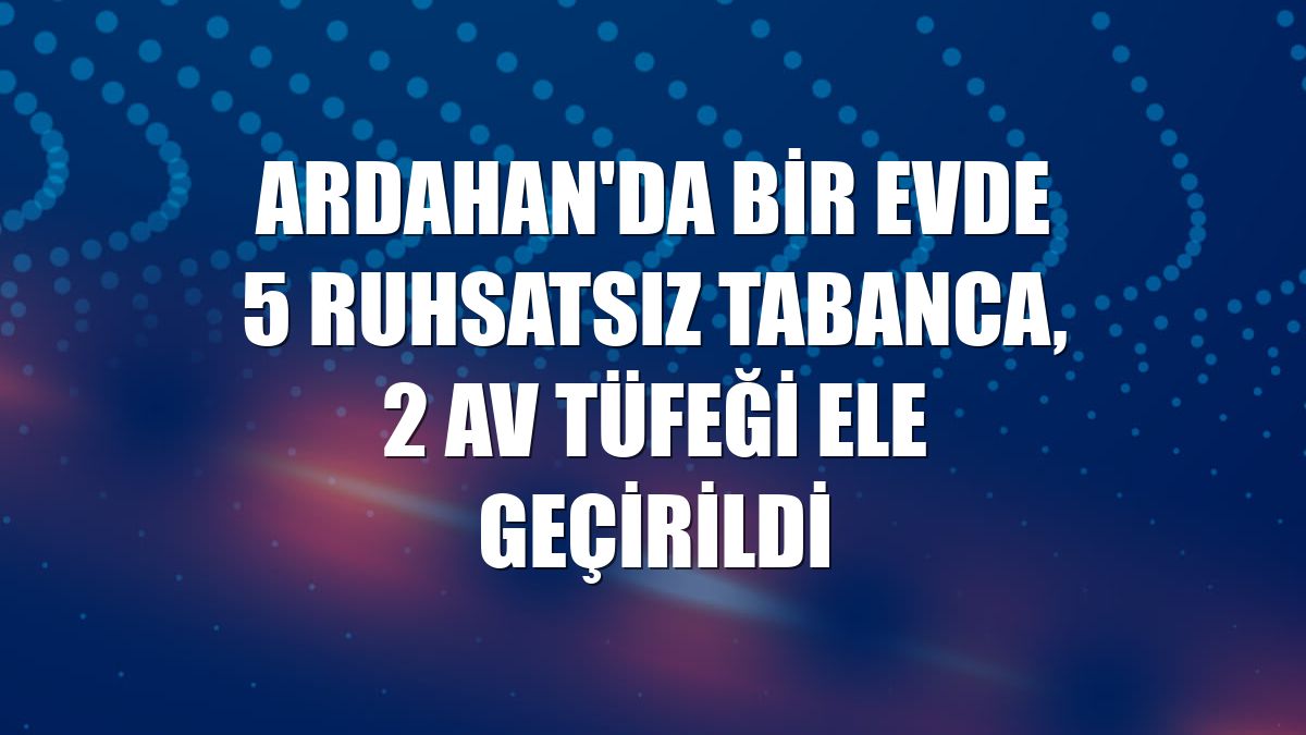 Ardahan'da bir evde 5 ruhsatsız tabanca, 2 av tüfeği ele geçirildi
