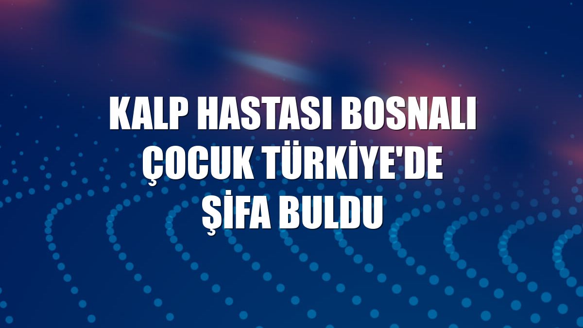 Kalp hastası Bosnalı çocuk Türkiye'de şifa buldu