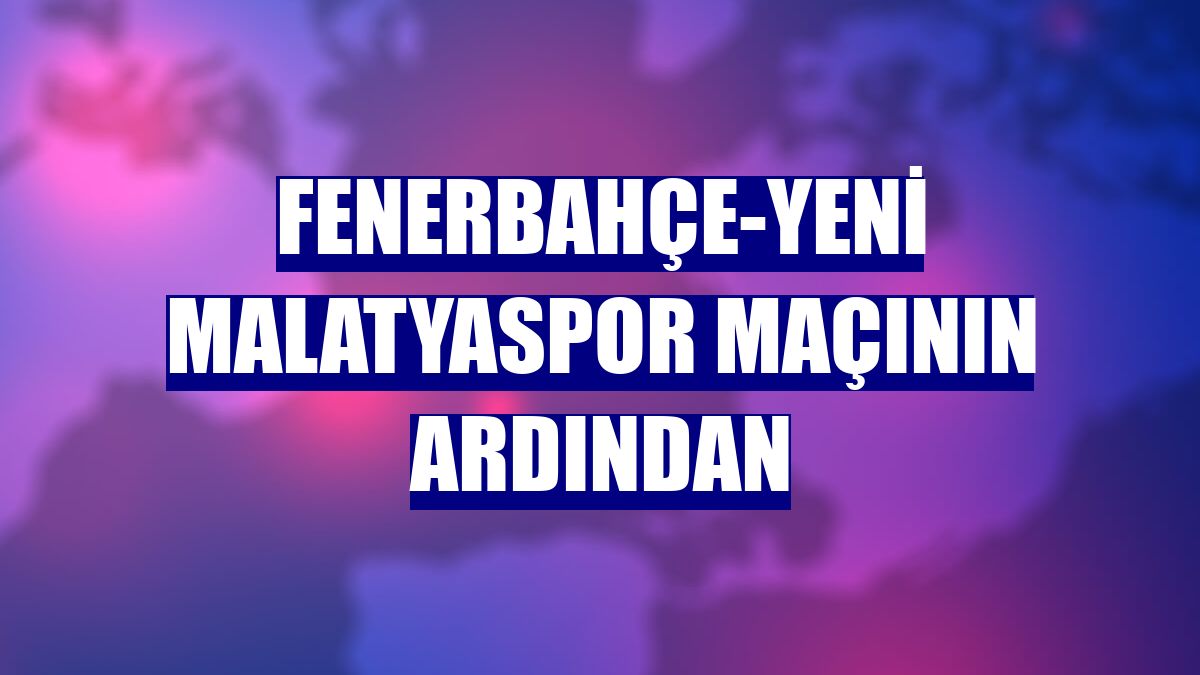 Fenerbahçe-Yeni Malatyaspor maçının ardından