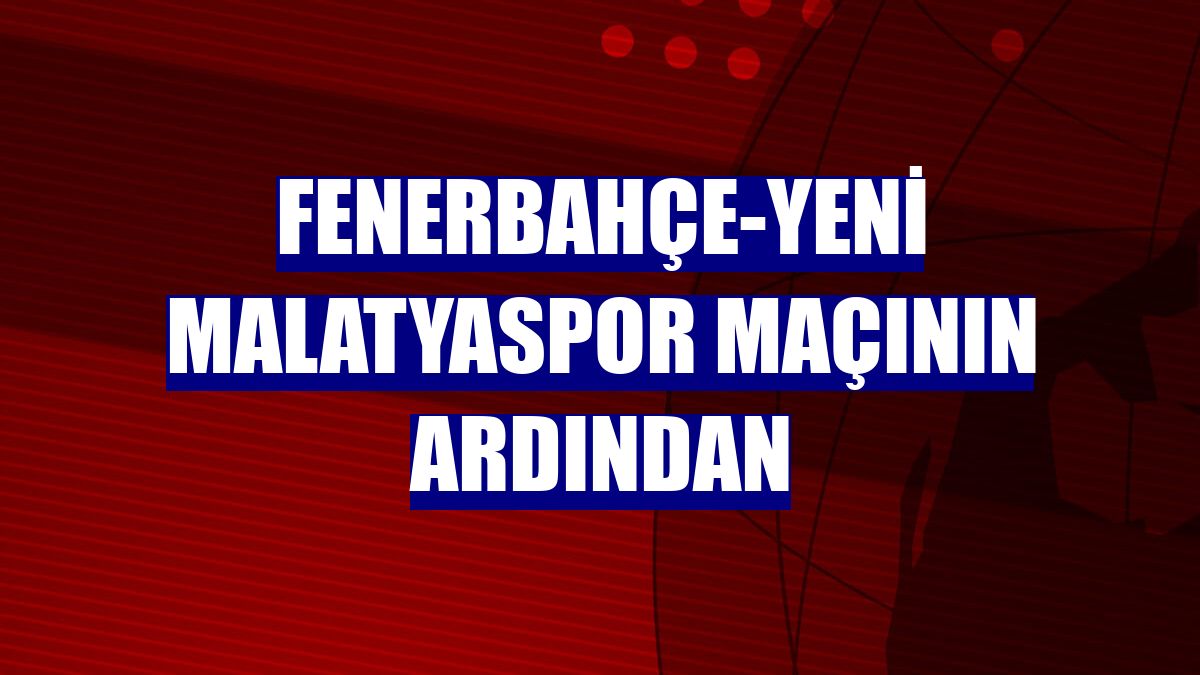 Fenerbahçe-Yeni Malatyaspor maçının ardından