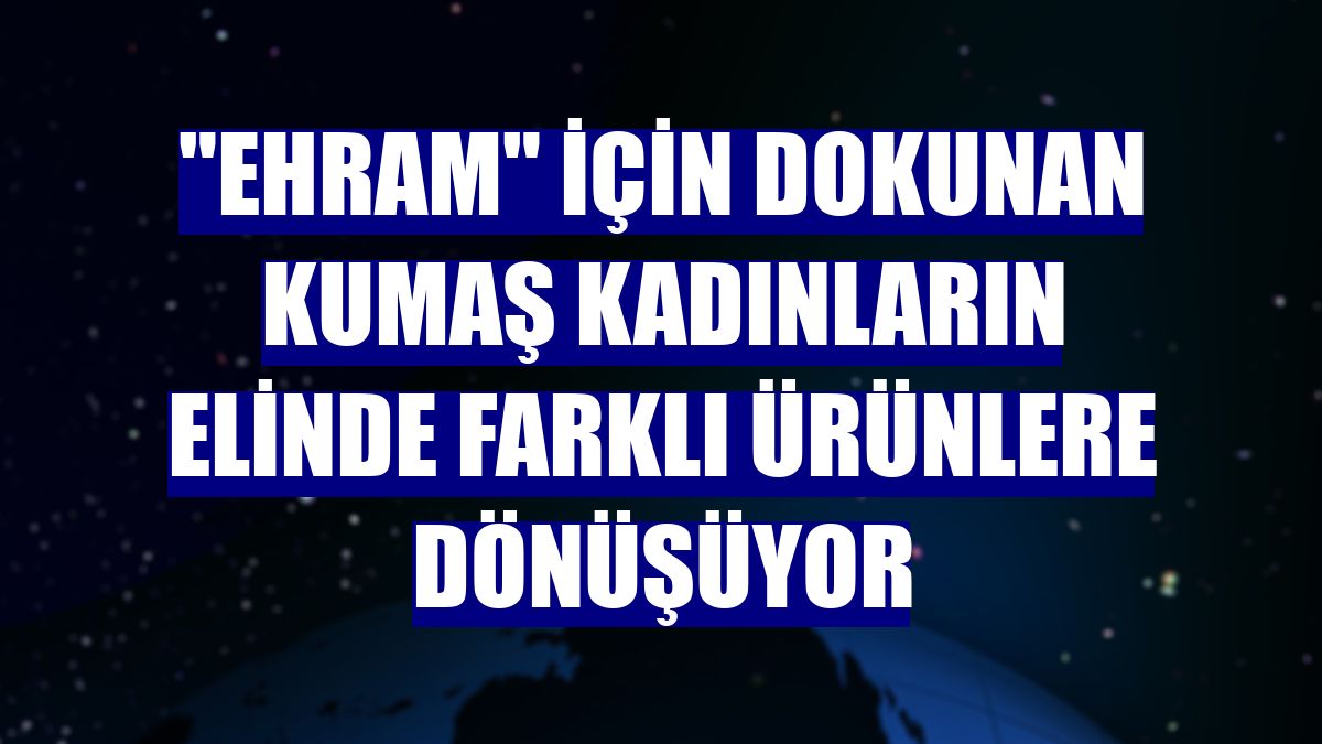 "Ehram" için dokunan kumaş kadınların elinde farklı ürünlere dönüşüyor