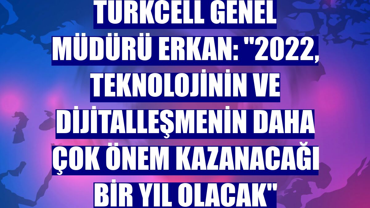 Turkcell Genel Müdürü Erkan: "2022, teknolojinin ve dijitalleşmenin daha çok önem kazanacağı bir yıl olacak"
